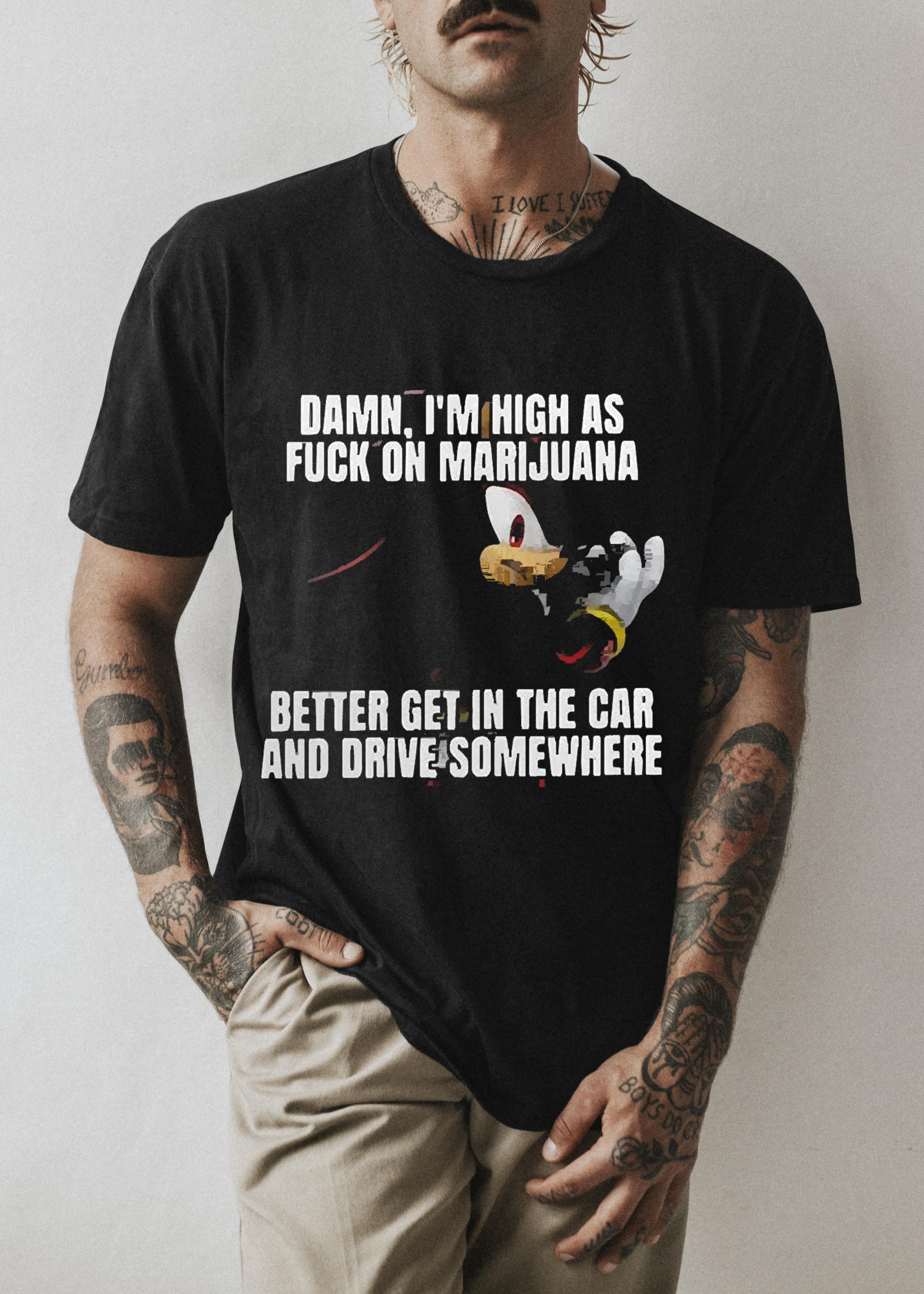 Damn I’m High As Fuck On Marijuana Better Get In The Car And Drive Somewhere Shirt