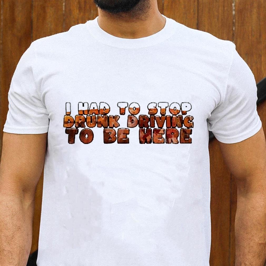 I had to stop drunk driving to be here shirt 1