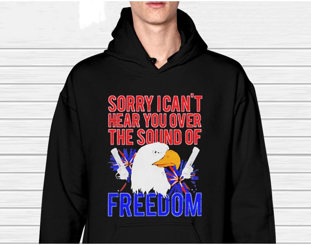 Eagle Sorry I Can’t Hear You Over The Sound Of Freedom 4th Of July Shirt